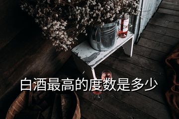 白酒最高的度數(shù)是多少