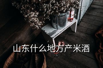 山東什么地方產(chǎn)米酒