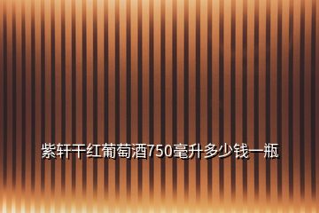 紫軒干紅葡萄酒750毫升多少錢一瓶