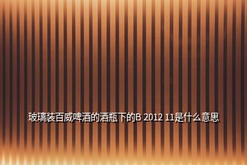 玻璃裝百威啤酒的酒瓶下的B 2012 11是什么意思