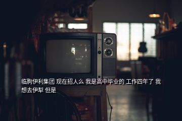 臨朐伊利集團(tuán) 現(xiàn)在招人么 我是高中畢業(yè)的 工作四年了 我想去伊犁 但是