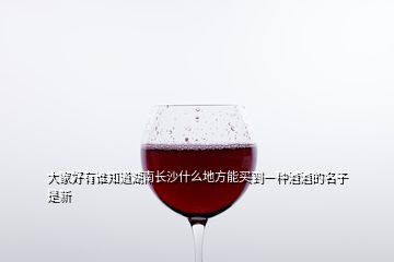 大家好有誰知道湖南長沙什么地方能買到一種酒酒的名子是新