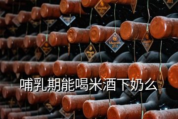 哺乳期能喝米酒下奶么