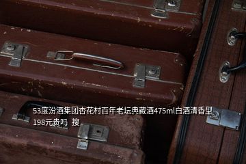 53度汾酒集團(tuán)杏花村百年老壇典藏酒475ml白酒清香型 198元貴嗎  搜