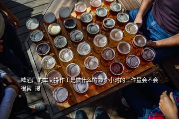 啤酒廠的車間操作工是做什么的12個小時的工作量會不會很累  搜