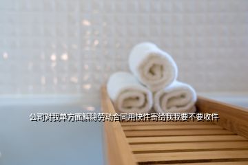 公司對我單方面解除勞動(dòng)合同用快件寄給我我要不要收件