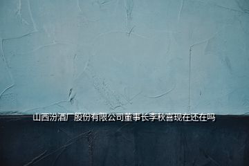 山西汾酒廠股份有限公司董事長(zhǎng)李秋喜現(xiàn)在還在嗎