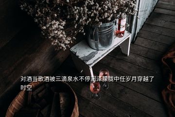 對(duì)酒當(dāng)歌酒被三滴泉水不停潤(rùn)澤朦朧中任歲月穿越了時(shí)空